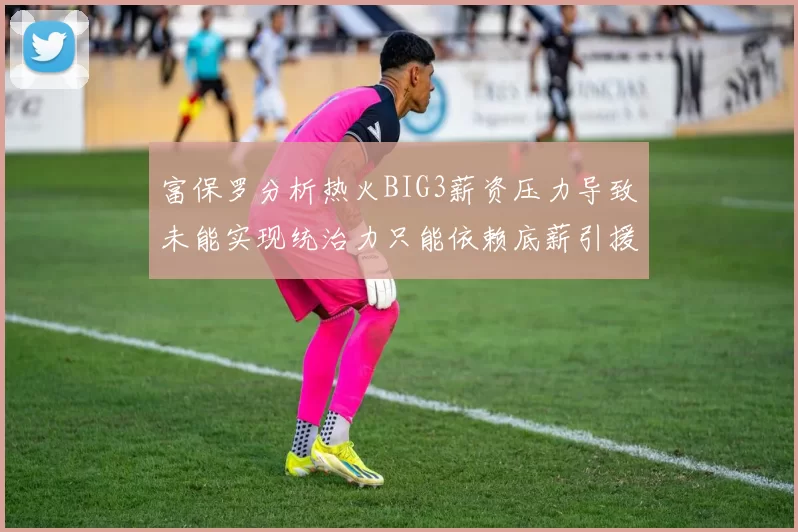 富保罗分析热火BIG3薪资压力导致未能实现统治力只能依赖底薪引援