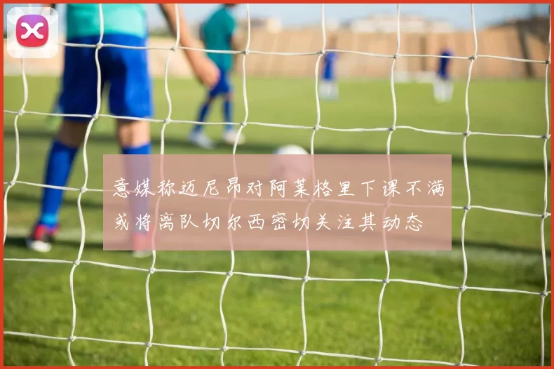 意媒称迈尼昂对阿莱格里下课不满或将离队切尔西密切关注其动态