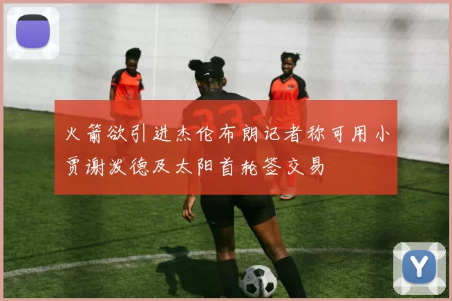 火箭欲引进杰伦布朗记者称可用小贾谢泼德及太阳首轮签交易