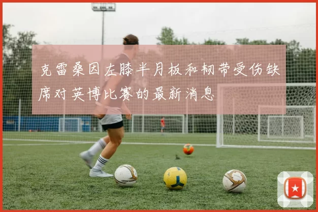 克雷桑因左膝半月板和韧带受伤缺席对英博比赛的最新消息