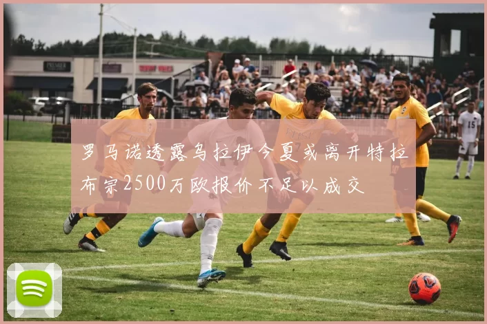 罗马诺透露乌拉伊今夏或离开特拉布宗2500万欧报价不足以成交