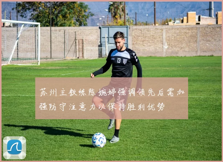 苏州主教练陈婉婷强调领先后需加强防守注意力以保持胜利优势