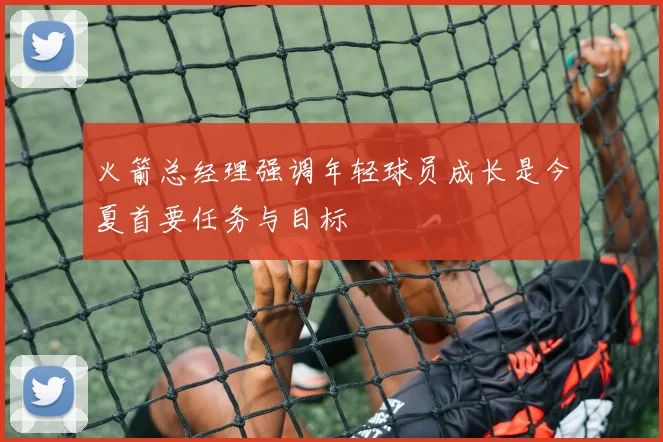 火箭总经理强调年轻球员成长是今夏首要任务与目标