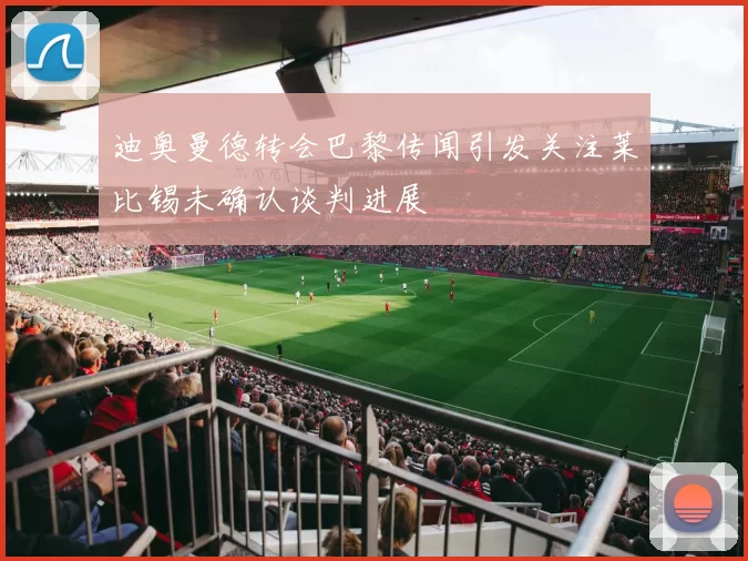 迪奥曼德转会巴黎传闻引发关注莱比锡未确认谈判进展