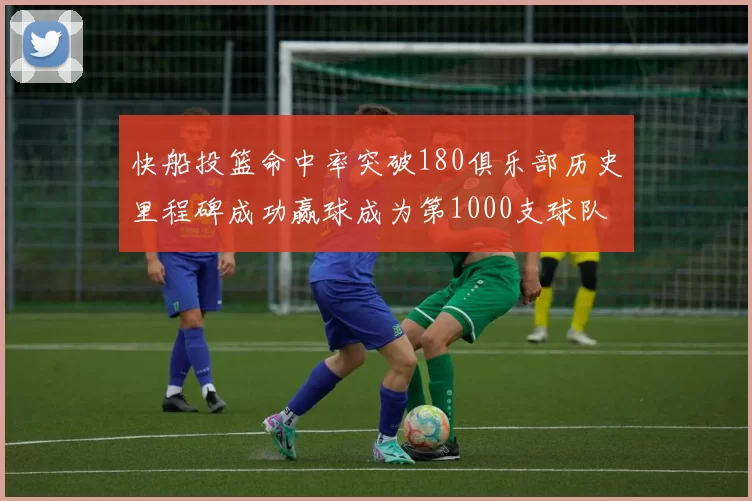 快船投篮命中率突破180俱乐部历史里程碑成功赢球成为第1000支球队