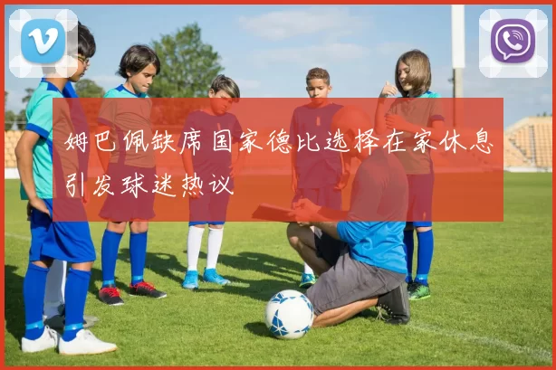 姆巴佩缺席国家德比选择在家休息引发球迷热议