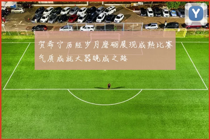 贺希宁历经岁月磨砺展现成熟比赛气质成就大器晚成之路