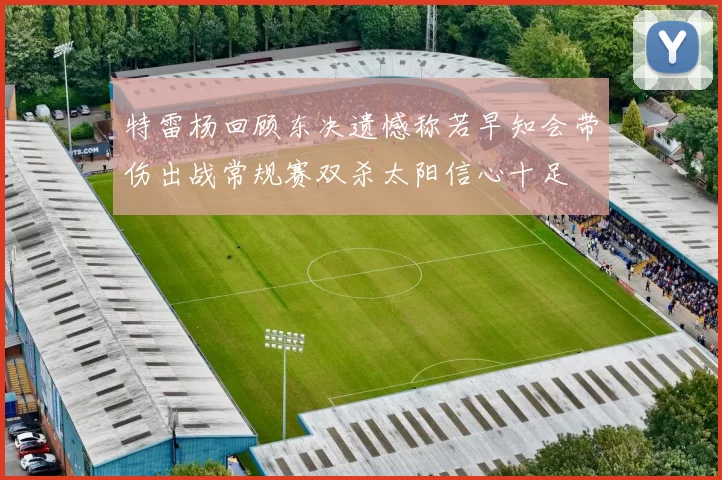 特雷杨回顾东决遗憾称若早知会带伤出战常规赛双杀太阳信心十足