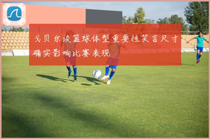 戈贝尔谈篮球体型重要性笑言尺寸确实影响比赛表现