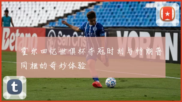 霍尔回忆世俱杯夺冠时刻与特朗普同框的奇妙体验