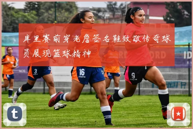 库里赛前穿老詹签名鞋致敬传奇球员展现篮球精神