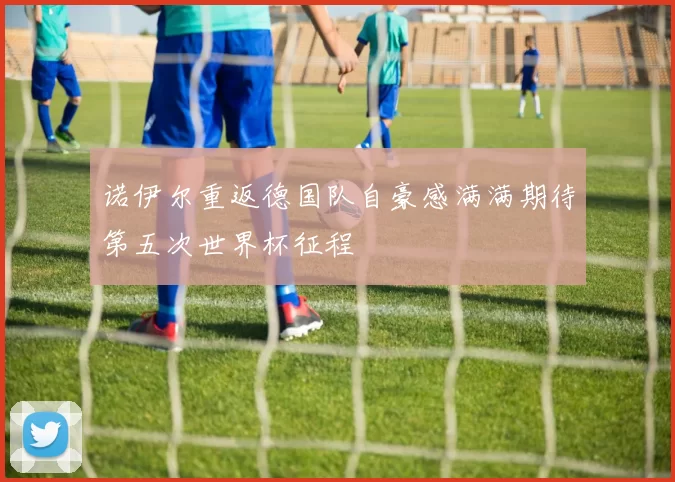 诺伊尔重返德国队自豪感满满期待第五次世界杯征程