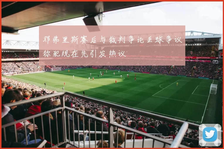 邓弗里斯赛后与裁判争论丢球争议称犯规在先引发热议