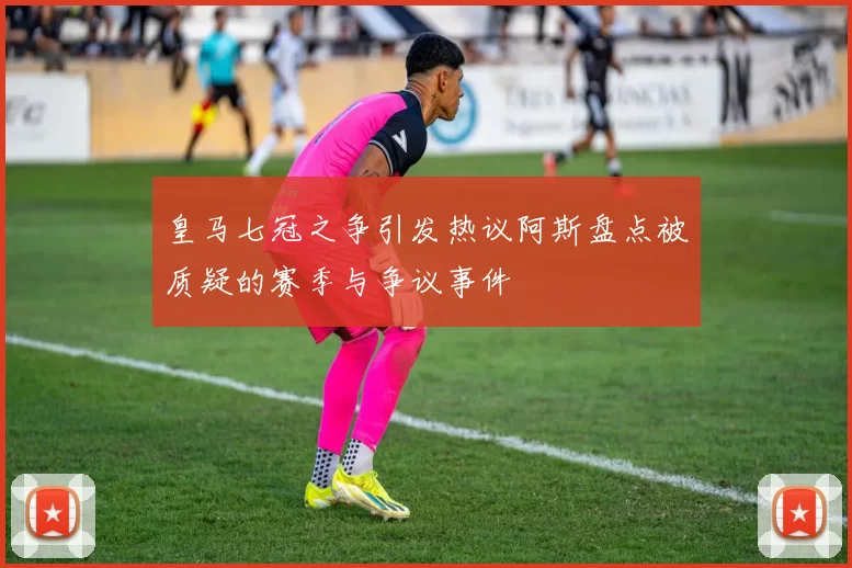 皇马七冠之争引发热议阿斯盘点被质疑的赛季与争议事件