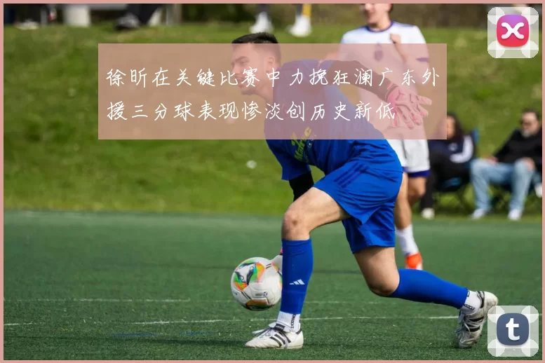 徐昕在关键比赛中力挽狂澜广东外援三分球表现惨淡创历史新低