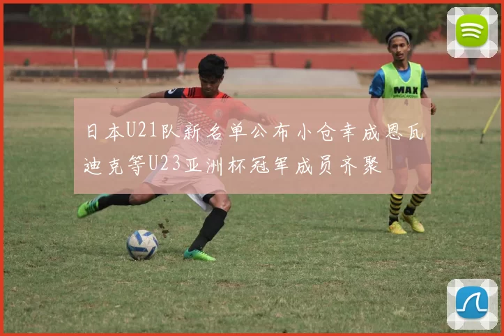 日本U21队新名单公布小仓幸成恩瓦迪克等U23亚洲杯冠军成员齐聚