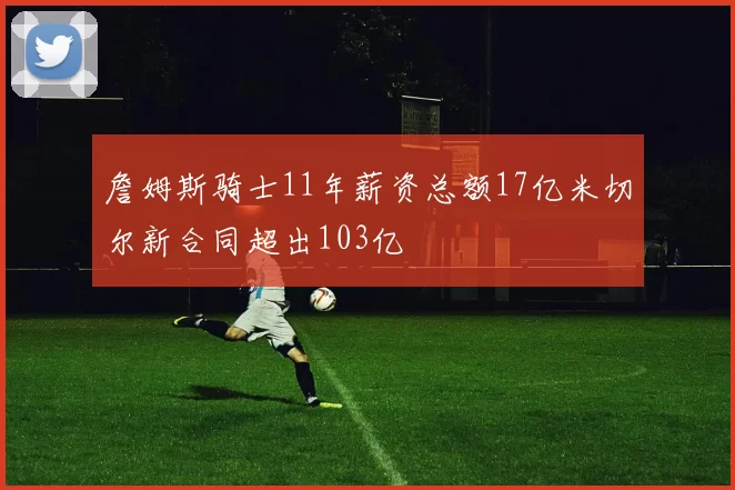 詹姆斯骑士11年薪资总额17亿米切尔新合同超出103亿