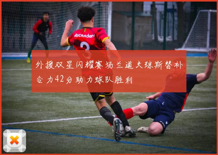 外援双星闪耀赛场兰道夫琼斯替补合力42分助力球队胜利